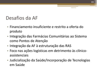 Desafios da AF
• Financiamento insuficiente e restrito a oferta do
produto
• Integração das Farmácias Comunitárias ao Sistema
como Pontos de Atenção
• Integração da AF à estruturação das RAS
• Foco nas ações logísticas em detrimento às clínico-
assistenciais
• Judicialização da Saúde/Incorporação de Tecnologias
em Saúde
20/08/2014
65
 
