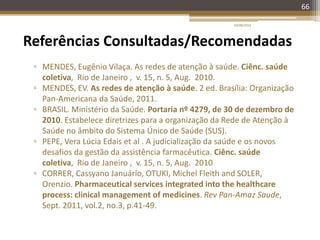 66
Referências Consultadas/Recomendadas
▫ MENDES, Eugênio Vilaça. As redes de atenção à saúde. Ciênc. saúde
coletiva, Rio de Janeiro , v. 15, n. 5, Aug. 2010.
▫ MENDES, EV. As redes de atenção à saúde. 2 ed. Brasília: Organização
Pan-Americana da Saúde, 2011.
▫ BRASIL. Ministério da Saúde. Portaria nº 4279, de 30 de dezembro de
2010. Estabelece diretrizes para a organização da Rede de Atenção à
Saúde no âmbito do Sistema Único de Saúde (SUS).
▫ PEPE, Vera Lúcia Edais et al . A judicialização da saúde e os novos
desafios da gestão da assistência farmacêutica. Ciênc. saúde
coletiva, Rio de Janeiro , v. 15, n. 5, Aug. 2010
▫ CORRER, Cassyano Januário, OTUKI, Michel Fleith and SOLER,
Orenzio. Pharmaceutical services integrated into the healthcare
process: clinical management of medicines. Rev Pan-Amaz Saude,
Sept. 2011, vol.2, no.3, p.41-49.
20/08/2014
 