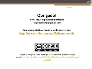 67
Esta apresentação encontra-se disponível em:
http://www.slideshare.net/feliperemondi/
Obrigado!
Prof. Me. Felipe Assan Remondi
felipe.remondi@gmail.com
20/08/2014
Sistemas de Apoio à RAS de Felipe Assan Remondi é licenciado sob
uma Licença Creative Commons Atribuição-NãoComercial-CompartilhaIgual
3.0 Brasil.
 