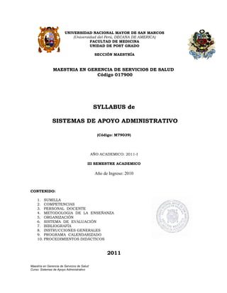 UNIVERSIDAD NACIONAL MAYOR DE SAN MARCOS
                            (Universidad del Perú, DECANA DE AMERICA)
                                     FACULTAD DE MEDICINA
                                     UNIDAD DE POST GRADO

                                              SECCIÓN MAESTRÍA



                MAESTRIA EN GERENCIA DE SERVICIOS DE SALUD
                               Código 017900




                                              SYLLABUS de

               SISTEMAS DE APOYO ADMINISTRATIVO

                                                (Código: M79039)




                                             AÑO ACADEMICO: 2011-I

                                         III SEMESTRE ACADEMICO

                                              Año de Ingreso: 2010


CONTENIDO:

    1. SUMILLA
    2. COMPETENCIAS
    3. PERSONAL DOCENTE
    4. METODOLOGIA DE LA ENSEÑANZA
    5. ORGANIZACIÓN
    6. SISTEMA DE EVALUACIÓN
    7. BIBLIOGRAFÍA
    8. INSTRUCCIONES GENERALES
    9. PROGRAMA CALENDARIZADO
    10. PROCEDIMIENTOS DIDÁCTICOS


                                                    2011

Maestría en Gerencia de Servicios de Salud
Curso: Sistemas de Apoyo Administrativo
 