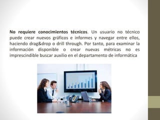 No requiere conocimientos técnicos. Un usuario no técnico
puede crear nuevos gráficos e informes y navegar entre ellos,
haciendo drag&drop o drill through. Por tanto, para examinar la
información disponible o crear nuevas métricas no es
imprescindible buscar auxilio en el departamento de informática
 