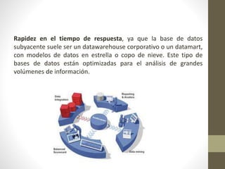 Rapidez en el tiempo de respuesta, ya que la base de datos
subyacente suele ser un datawarehouse corporativo o un datamart,
con modelos de datos en estrella o copo de nieve. Este tipo de
bases de datos están optimizadas para el análisis de grandes
volúmenes de información.
 