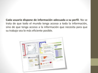Cada usuario dispone de información adecuada a su perfil. No se
trata de que todo el mundo tenga acceso a toda la información,
sino de que tenga acceso a la información que necesita para que
su trabajo sea lo más eficiente posible.
 