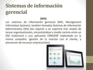 Sistemas de información
gerencial
(MIS)
Los sistemas de información gerencial (MIS, Management
Information Systems), tambien llamados Sistemas de Información
Administrativa (AIS) dan soporte a un espectro más amplio de
tareas organizacionales, encontrándose a medio camino entre un
DSS tradicional y una aplicación CRM/ERP implantada en la
misma compañía. (gestión de la relación con el cliente, y
planeación de recursos empresariales)
 