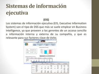 Sistemas de información
ejecutiva
(EIS)
Los sistemas de información ejecutiva (EIS, Executive Information
System) son el tipo de DSS que más se suele emplear en Business
Intelligence, ya que proveen a los gerentes de un acceso sencillo
a información interna y externa de su compañía, y que es
relevante para sus factores clave de éxito.
 
