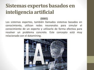 Sistemas expertos basados en
inteligencia artificial
(SSEE)
Los sistemas expertos, también llamados sistemas basados en
conocimiento, utilizan redes neuronales para simular el
conocimiento de un experto y utilizarlo de forma efectiva para
resolver un problema concreto. Este concepto está muy
relacionado con el datamining.
 
