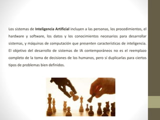 Los sistemas de Inteligencia Artificial incluyen a las personas, los procedimientos, el
hardware y software, los datos y los conocimientos necesarios para desarrollar
sistemas, y máquinas de computación que presenten características de inteligencia.
El objetivo del desarrollo de sistemas de IA contemporáneos no es el reemplazo
completo de la toma de decisiones de los humanos, pero sí duplicarlas para ciertos
tipos de problemas bien definidos.
 