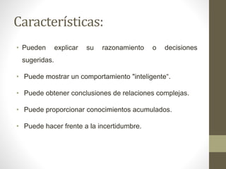 Características:
• Pueden explicar su razonamiento o decisiones
sugeridas.
• Puede mostrar un comportamiento "inteligente“.
• Puede obtener conclusiones de relaciones complejas.
• Puede proporcionar conocimientos acumulados.
• Puede hacer frente a la incertidumbre.
 