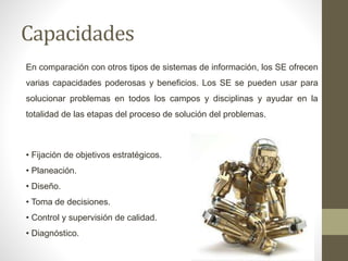 Capacidades
En comparación con otros tipos de sistemas de información, los SE ofrecen
varias capacidades poderosas y beneficios. Los SE se pueden usar para
solucionar problemas en todos los campos y disciplinas y ayudar en la
totalidad de las etapas del proceso de solución del problemas.
• Fijación de objetivos estratégicos.
• Planeación.
• Diseño.
• Toma de decisiones.
• Control y supervisión de calidad.
• Diagnóstico.
 