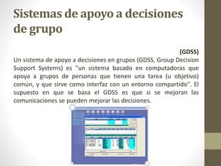 Sistemas de apoyo a decisiones
de grupo
(GDSS)
Un sistema de apoyo a decisiones en grupos (GDSS, Group Decision
Support Systems) es "un sistema basado en computadoras que
apoya a grupos de personas que tienen una tarea (u objetivo)
común, y que sirve como interfaz con un entorno compartido". El
supuesto en que se basa el GDSS es que si se mejoran las
comunicaciones se pueden mejorar las decisiones.
 