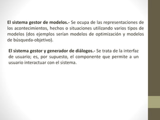 El sistema gestor de modelos.- Se ocupa de las representaciones de
los acontecimientos, hechos o situaciones utilizando varios tipos de
modelos (dos ejemplos serían modelos de optimización y modelos
de búsqueda-objetivo).
El sistema gestor y generador de diálogos.- Se trata de la interfaz
de usuario; es, por supuesto, el componente que permite a un
usuario interactuar con el sistema.
 