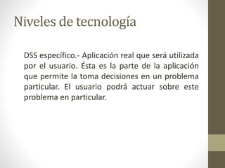 Niveles de tecnología
DSS específico.- Aplicación real que será utilizada
por el usuario. Ésta es la parte de la aplicación
que permite la toma decisiones en un problema
particular. El usuario podrá actuar sobre este
problema en particular.
 
