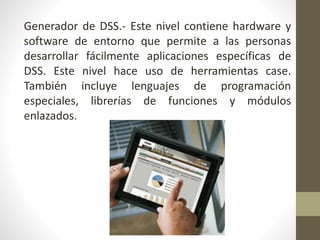 Generador de DSS.- Este nivel contiene hardware y
software de entorno que permite a las personas
desarrollar fácilmente aplicaciones específicas de
DSS. Este nivel hace uso de herramientas case.
También incluye lenguajes de programación
especiales, librerías de funciones y módulos
enlazados.
 