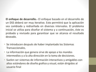 El enfoque de desarrollo.- El enfoque basado en el desarrollo de
un DSS deberá ser muy iterativo. Esto permitirá que la aplicación
sea cambiada y rediseñada en diversos intervalos. El problema
inicial se utiliza para diseñar el sistema y a continuación, éste es
probado y revisado para garantizar que se alcanza el resultado
deseado.
• Se introducen después de haber implantado los Sistemas
Transaccionales.
• La información que genera sirve de apoyo a los mandos
intermedios y a la alta dirección en la toma de decisiones.
• Suelen ser sistemas de información interactivos y amigables con
altos estándares de diseño grafico y visual, están dirigidos al
usuario final
 