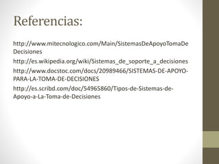 Referencias:
http://www.mitecnologico.com/Main/SistemasDeApoyoTomaDe
Decisiones
http://es.wikipedia.org/wiki/Sistemas_de_soporte_a_decisiones
http://www.docstoc.com/docs/20989466/SISTEMAS-DE-APOYO-
PARA-LA-TOMA-DE-DECISIONES
http://es.scribd.com/doc/54965860/Tipos-de-Sistemas-de-
Apoyo-a-La-Toma-de-Decisiones
 