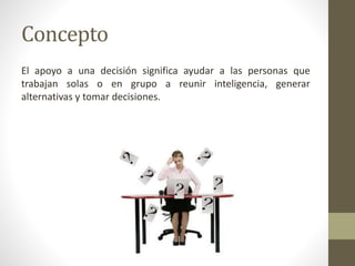 Concepto
El apoyo a una decisión significa ayudar a las personas que
trabajan solas o en grupo a reunir inteligencia, generar
alternativas y tomar decisiones.
 