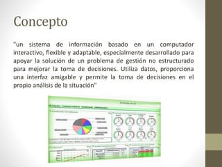 Concepto
"un sistema de información basado en un computador
interactivo, flexible y adaptable, especialmente desarrollado para
apoyar la solución de un problema de gestión no estructurado
para mejorar la toma de decisiones. Utiliza datos, proporciona
una interfaz amigable y permite la toma de decisiones en el
propio análisis de la situación"
 