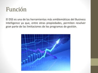 Función
El DSS es una de las herramientas más emblemáticas del Business
Intelligence ya que, entre otras propiedades, permiten resolver
gran parte de las limitaciones de los programas de gestión.
 