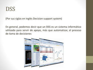 DSS
(Por sus siglas en inglés Decision support system)
En general, podemos decir que un DSS es un sistema informático
util...