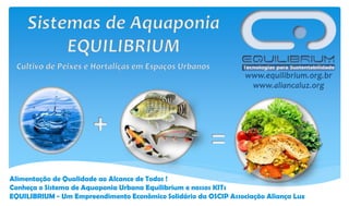 Alimentação de Qualidade ao Alcance de Todos !
Conheça o Sistema de Aquaponia Urbana Equilibrium e nossos KITs
EQUILIBRIUM - Um Empreendimento Econômico Solidário da OSCIP Associação Aliança Luz

 
