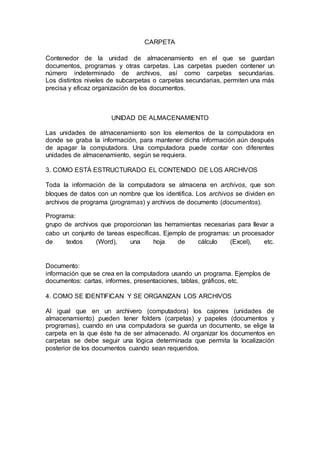 CARPETA
Contenedor de la unidad de almacenamiento en el que se guardan
documentos, programas y otras carpetas. Las carpetas pueden contener un
número indeterminado de archivos, así como carpetas secundarias.
Los distintos niveles de subcarpetas o carpetas secundarias, permiten una más
precisa y eficaz organización de los documentos.
UNIDAD DE ALMACENAMIENTO
Las unidades de almacenamiento son los elementos de la computadora en
donde se graba la información, para mantener dicha información aún después
de apagar la computadora. Una computadora puede contar con diferentes
unidades de almacenamiento, según se requiera.
3. COMO ESTÁ ESTRUCTURADO EL CONTENIDO DE LOS ARCHIVOS
Toda la información de la computadora se almacena en archivos, que son
bloques de datos con un nombre que los identifica. Los archivos se dividen en
archivos de programa (programas) y archivos de documento (documentos).
Programa:
grupo de archivos que proporcionan las herramientas necesarias para llevar a
cabo un conjunto de tareas específicas. Ejemplo de programas: un procesador
de textos (Word), una hoja de cálculo (Excel), etc.
Documento:
información que se crea en la computadora usando un programa. Ejemplos de
documentos: cartas, informes, presentaciones, tablas, gráficos, etc.
4. COMO SE IDENTIFICAN Y SE ORGANIZAN LOS ARCHIVOS
Al igual que en un archivero (computadora) los cajones (unidades de
almacenamiento) pueden tener folders (carpetas) y papeles (documentos y
programas), cuando en una computadora se guarda un documento, se elige la
carpeta en la que éste ha de ser almacenado. Al organizar los documentos en
carpetas se debe seguir una lógica determinada que permita la localización
posterior de los documentos cuando sean requeridos.
 