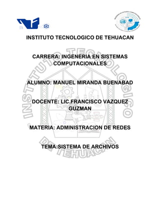 º




    INSTITUTO TECNOLOGICO DE TEHUACAN


     CARRERA: INGENERIA EN SISTEMAS
           COMPUTACIONALES


    ALUMNO: MANUEL MIRANDA BUENABAD


     DOCENTE: LIC.FRANCISCO VAZQUEZ
                 GUZMAN


    MATERIA: ADMINISTRACION DE REDES


        TEMA:SISTEMA DE ARCHIVOS
 