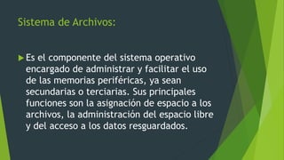 Sistema de Archivos:
 Es el componente del sistema operativo
encargado de administrar y facilitar el uso
de las memorias periféricas, ya sean
secundarias o terciarias. Sus principales
funciones son la asignación de espacio a los
archivos, la administración del espacio libre
y del acceso a los datos resguardados.
 