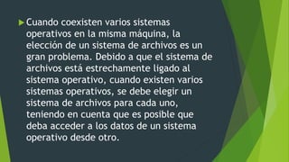  Cuando coexisten varios sistemas
operativos en la misma máquina, la
elección de un sistema de archivos es un
gran problema. Debido a que el sistema de
archivos está estrechamente ligado al
sistema operativo, cuando existen varios
sistemas operativos, se debe elegir un
sistema de archivos para cada uno,
teniendo en cuenta que es posible que
deba acceder a los datos de un sistema
operativo desde otro.
 