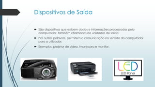 Dispositivos de Saída
 São dispositivos que exibem dados e informações processadas pelo
computador, também chamados de unidades de saída;
 Por outras palavras, permitem a comunicação no sentido do computador
para o utilizador;
 Exemplos: projetor de vídeo, impressora e monitor.
 