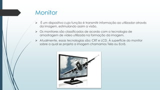 Monitor
 É um dispositivo cuja função é transmitir informação ao utilizador através
da imagem, estimulando assim a visão.
 Os monitores são classificados de acordo com a tecnologia de
amostragem de vídeo utilizada na formação da imagem.
 Atualmente, essas tecnologias são: CRT e LCD. À superfície do monitor
sobre a qual se projeta a imagem chamamos Tela ou Ecrã.
 