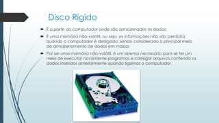 Disco Rígido
 É a parte do computador onde são armazenados os dados;
 É uma memória não-volátil, ou seja, as informações não são perdidas
quando o computador é desligado, sendo considerado o principal meio
de armazenamento de dados em massa;
 Por ser uma memória não-volátil, é um sistema necessário para se ter um
meio de executar novamente programas e carregar arquivos contendo os
dados inseridos anteriormente quando ligamos o computador.
 
