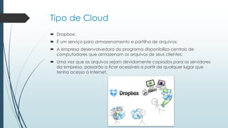 Tipo de Cloud
 Dropbox:
 É um serviço para armazenamento e partilha de arquivos;
 A empresa desenvolvedora do programa disponibiliza centrais de
computadores que armazenam os arquivos de seus clientes;
 Uma vez que os arquivos sejam devidamente copiados para os servidores
da empresa, passarão a ficar acessíveis a partir de qualquer lugar que
tenha acesso à Internet.
 