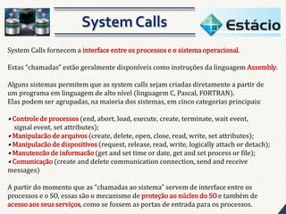System Calls fornecem a interface entre os processos e o sistema operacional.
Estas “chamadas” estão geralmente disponíveis como instruções da linguagem Assembly.
Alguns sistemas permitem que as system calls sejam criadas diretamente a partir de
um programa em linguagem de alto nível (linguagem C, Pascal, FORTRAN).
Elas podem ser agrupadas, na maioria dos sistemas, em cinco categorias principais:

• Controle de processos (end, abort, load, execute, create, terminate, wait event,
signal event, set attributes);
• Manipulacão de arquivos (create, delete, open, close, read, write, set attributes);
• Manipulacão de dispositivos (request, release, read, write, logically attach or detach);
• Manutencão de informacão (get and set time or date, get and set process or file);
• Comunicação (create and delete communication connection, send and receive
messages)

A partir do momento que as “chamadas ao sistema” servem de interface entre os
processos e o SO, essas são o mecanismo de proteção ao núcleo do SO e também de
acesso aos seus serviços, como se fossem as portas de entrada para os processos.

 