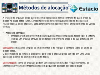 1

A criação de arquivos exige que o sistema operacional tenha controle de quais áreas ou
blocos no disco estão livres. É importante o controle de quais blocos de discos estão
relacionados a quais arquivos. Este gerenciamento pode ser feito, principalmente de varias
formas:
• Alocação contígua
• armazenar um arquivo em blocos sequencialmente dispostos. Neste tipo, o sistema
localiza um arquivo através do endereço do primeiro bloco e da sua extensão em
blocos
Vantagens: é bastante simples de implementar e de realizar o controle sobre os onde os
blocos estão.
O desempenho de leitura é excelente, pois todo o arquivo pode ser lido em uma única
operação a partir do primeiro bloco de dados.
Desvantagem: como os arquivos podem ser criados e eliminados frequentemente, os
segmentos livres vão se fragmentando em pequenos pedaços por todo o disco

 