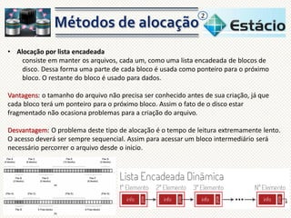 2

• Alocação por lista encadeada
consiste em manter os arquivos, cada um, como uma lista encadeada de blocos de
disco. Dessa forma uma parte de cada bloco é usada como ponteiro para o próximo
bloco. O restante do bloco é usado para dados.
Vantagens: o tamanho do arquivo não precisa ser conhecido antes de sua criação, já que
cada bloco terá um ponteiro para o próximo bloco. Assim o fato de o disco estar
fragmentado não ocasiona problemas para a criação do arquivo.
Desvantagem: O problema deste tipo de alocação é o tempo de leitura extremamente lento.
O acesso deverá ser sempre sequencial. Assim para acessar um bloco intermediário será
necessário percorrer o arquivo desde o inicio.

 