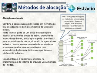3

Alocação combinada
Combina a baixa ocupação de espaço em memória da
lista encadeada e o bom desempenho da tabela de
índices.
Nesta técnica, parte de um bloco é utilizado para
apontar diretamente blocos de dados, chamado de
apontadores diretos, e outra parte pode ser utilizada
para apontadores de blocos, chamado de apontadores
indiretos. Se usarmos outros níveis de apontadores,
podemos estender essa mesma técnica para
apontadores duplamente indiretos e apontadores
triplamente indiretos.
Esta abordagem é tipicamente utilizada na
implementação do sistema de arquivos Unix, chamada
de I-nodes.

Um I-node (index-node) são
os metadados armazenados
em estrutura de dados
própria, que relaciona
atributos e os endereços dos
blocos de um arquivo.

 