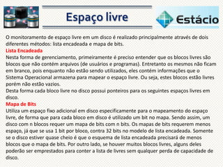O monitoramento de espaço livre em um disco é realizado principalmente através de dois
diferentes métodos: lista encadeada e mapa de bits.
Lista Encadeada
Nesta forma de gerenciamento, primeiramente é preciso entender que os blocos livres são
blocos que não contém arquivos (de usuários e programas). Entretanto os mesmos não ficam
em branco, pois enquanto não estão sendo utilizados, eles contém informações que o
Sistema Operacional armazena para mapear o espaço livre. Ou seja, estes blocos estão livres
porém não estão vazios.
Desta forma cada bloco livre no disco possui ponteiros para os seguintes espaços livres em
disco.
Mapa de Bits
Utiliza um espaço fixo adicional em disco especificamente para o mapeamento do espaço
livre, de forma que para cada bloco em disco é utilizado um bit no mapa. Sendo assim, um
disco com n blocos requer um mapa de bits com n bits. Os mapas de bits requerem menos
espaço, já que se usa 1 bit por bloco, contra 32 bits no modelo de lista encadeada. Somente
se o disco estiver quase cheio é que o esquema de lista encadeada precisará de menos
blocos que o mapa de bits. Por outro lado, se houver muitos blocos livres, alguns deles
poderão ser emprestados para conter a lista de livres sem qualquer perda de capacidade de
disco.

 