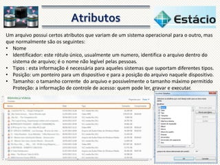 Um arquivo possui certos atributos que variam de um sistema operacional para o outro, mas
que normalmente são os seguintes:
• Nome
• Identificador: este rótulo único, usualmente um numero, identifica o arquivo dentro do
sistema de arquivo; é o nome não legível pelas pessoas.
• Tipos : esta informação é necessária para aqueles sistemas que suportam diferentes tipos.
• Posição: um ponteiro para um dispositivo e para a posição do arquivo naquele dispositivo.
• Tamanho: o tamanho corrente do arquivo e possivelmente o tamanho máximo permitido
Proteção: a informação de controle de acesso: quem pode ler, gravar e executar.

 