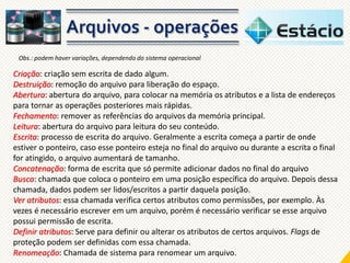 Obs.: podem haver variações, dependendo do sistema operacional

Criação: criação sem escrita de dado algum.
Destruição: remoção do arquivo para liberação do espaço.
Abertura: abertura do arquivo, para colocar na memória os atributos e a lista de endereços
para tornar as operações posteriores mais rápidas.
Fechamento: remover as referências do arquivos da memória principal.
Leitura: abertura do arquivo para leitura do seu conteúdo.
Escrita: processo de escrita do arquivo. Geralmente a escrita começa a partir de onde
estiver o ponteiro, caso esse ponteiro esteja no final do arquivo ou durante a escrita o final
for atingido, o arquivo aumentará de tamanho.
Concatenação: forma de escrita que só permite adicionar dados no final do arquivo
Busca: chamada que coloca o ponteiro em uma posição específica do arquivo. Depois dessa
chamada, dados podem ser lidos/escritos a partir daquela posição.
Ver atributos: essa chamada verifica certos atributos como permissões, por exemplo. Às
vezes é necessário escrever em um arquivo, porém é necessário verificar se esse arquivo
possui permissão de escrita.
Definir atributos: Serve para definir ou alterar os atributos de certos arquivos. Flags de
proteção podem ser definidas com essa chamada.
Renomeação: Chamada de sistema para renomear um arquivo.

 