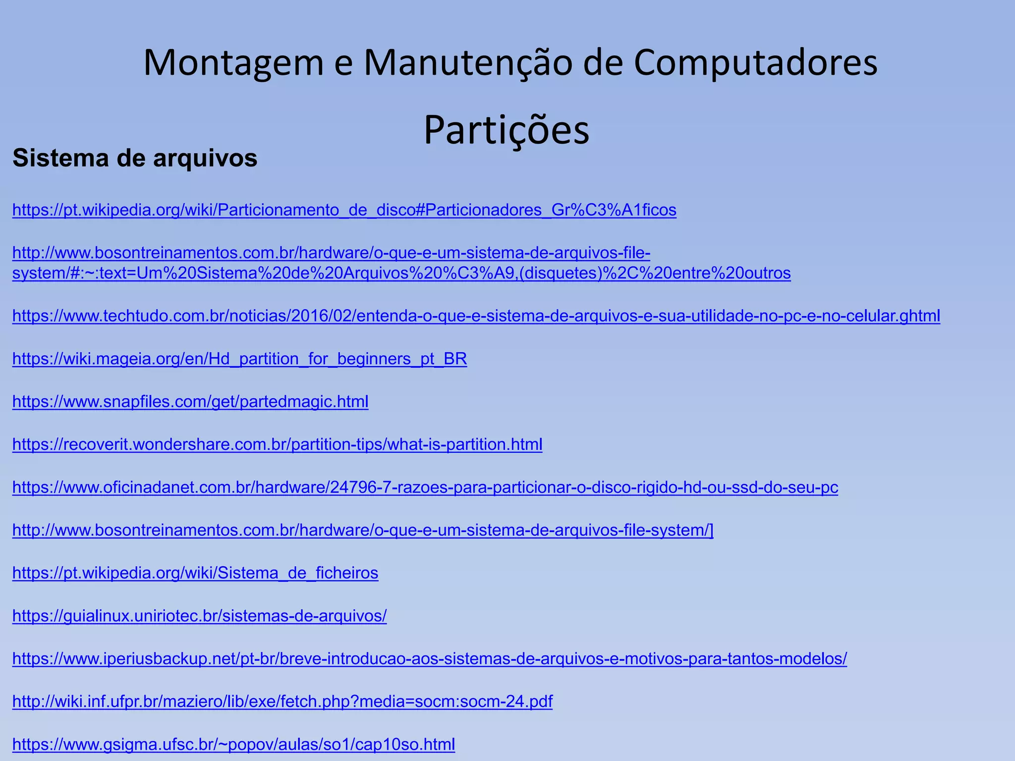 Montagem e Manutenção de Computadores
Sistema de arquivos
https://pt.wikipedia.org/wiki/Particionamento_de_disco#Particionadores_Gr%C3%A1ficos
http://www.bosontreinamentos.com.br/hardware/o-que-e-um-sistema-de-arquivos-file-
system/#:~:text=Um%20Sistema%20de%20Arquivos%20%C3%A9,(disquetes)%2C%20entre%20outros
https://www.techtudo.com.br/noticias/2016/02/entenda-o-que-e-sistema-de-arquivos-e-sua-utilidade-no-pc-e-no-celular.ghtml
https://wiki.mageia.org/en/Hd_partition_for_beginners_pt_BR
https://www.snapfiles.com/get/partedmagic.html
https://recoverit.wondershare.com.br/partition-tips/what-is-partition.html
https://www.oficinadanet.com.br/hardware/24796-7-razoes-para-particionar-o-disco-rigido-hd-ou-ssd-do-seu-pc
http://www.bosontreinamentos.com.br/hardware/o-que-e-um-sistema-de-arquivos-file-system/]
https://pt.wikipedia.org/wiki/Sistema_de_ficheiros
https://guialinux.uniriotec.br/sistemas-de-arquivos/
https://www.iperiusbackup.net/pt-br/breve-introducao-aos-sistemas-de-arquivos-e-motivos-para-tantos-modelos/
http://wiki.inf.ufpr.br/maziero/lib/exe/fetch.php?media=socm:socm-24.pdf
https://www.gsigma.ufsc.br/~popov/aulas/so1/cap10so.html
Partições
 