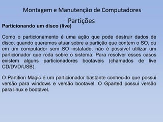 Montagem e Manutenção de Computadores
Partições
Particionando um disco (live)
Como o particionamento é uma ação que pode destruir dados de
disco, quando queremos atuar sobre a partição que contem o SO, ou
em um computador sem SO instalado, não é possível utilizar um
particionador que roda sobre o sistema. Para resolver esses casos
existem alguns particionadores bootaveis (chamados de live
CD/DVD/USB).
O Partition Magic é um particionador bastante conhecido que possui
versão para windows e versão bootavel. O Gparted possui versão
para linux e bootavel.
 
