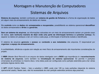 Montagem e Manutenção de Computadores
Sistema de arquivos, também conhecido por sistema de gestão de ficheiros é a forma de organização de dados
em algum meio de armazenamento de dados em massa.
Ele controla como os dados são armazenados e recuperados, possibilitando ao sistema operacional decodificar
os dados armazenados e lê-los ou gravá-los.
Sem um sistema de arquivos, as informações colocadas em um meio de armazenamento seriam um grande corpo
de dados, sem nenhuma maneira de dizer onde uma parte da informação termina e a próxima começa. Ao
separar os dados em pedaços e dar um nome a cada peça, a informação é facilmente isolada e identificada.
O sistema de arquivos gerencia o acesso ao conteúdo e aos metadados dos arquivos. É responsável por
organizar o espaço de armazenamento.
A confiabilidade, eficiência e ajuste com relação ao meio físico de armazenamento são importantes considerações de
projeto.
O MBR (Master Boot Record) é um arquivo de dados interligado com a BIOS cuja importância é o reconhecimento
do sistema de arquivos, como também na inicialização do sistema operacional. Só permite 4 partições
(chamadas de primárias) no mesmo disco. Uma delas pode ser configurada como partição estendida para criar várias
partições lógicas dentro dela.
O GPT (GUID Partition Table) – Veio a substituir o MBR, pode criar 128 ou mais partições (depende do sistema
operacional usado). Neste caso, não há necessidade de criar partição estendida (embora seja possível).
Sistemas de Arquivos
 