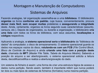 Montagem e Manutenção de Computadores
Fazendo analogias, tal organização assemelha-se a uma biblioteca. O bibliotecário
organiza os livros conforme um padrão, cuja busca, convenientemente, procura
deixar mais fácil, sem ocupar muitas prateleiras e assegurando a integridade
deste. Ainda, certamente, organiza os livros segundo suas características (assunto,
censura, etc.). Depois de organizados, ou durante a organização, o bibliotecário cria
uma lista com todos os livros da biblioteca, com seus assuntos, localizações e
códigos respectivos.
Aplicando a analogia, o sistema operacional seria o bibliotecário da "biblioteca de
dados" do computador, o disco de armazenamento. O sistema operacional guarda os
dados nos espaços vazios do disco, rotulando-os com um FCB (File Control Block,
Bloco de Controle de Arquivo) e ainda criando uma lista com a posição deste
dado, chamada de MFT (Master File Table, Tabela de Arquivos Mestre). Sabendo a
posição do arquivo a ser aberto/gravado, o sistema operacional solicita a leitura
desta, decodifica/codifica e realiza a abertura/gravação do dado.
Um sistema de ficheiro é assim: uma forma de criar uma estrutura lógica de acesso a
dados numa partição. Sendo assim, também é importante referir que nunca poderá
ter dois ou mais tipos de sistemas de ficheiros (formatos) numa mesma partição.
Sistemas de Arquivos
 