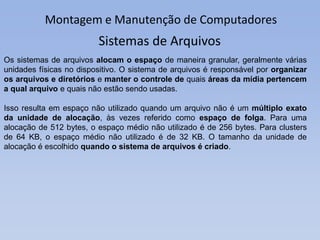 Montagem e Manutenção de Computadores
Os sistemas de arquivos alocam o espaço de maneira granular, geralmente várias
unidades físicas no dispositivo. O sistema de arquivos é responsável por organizar
os arquivos e diretórios e manter o controle de quais áreas da mídia pertencem
a qual arquivo e quais não estão sendo usadas.
Isso resulta em espaço não utilizado quando um arquivo não é um múltiplo exato
da unidade de alocação, às vezes referido como espaço de folga. Para uma
alocação de 512 bytes, o espaço médio não utilizado é de 256 bytes. Para clusters
de 64 KB, o espaço médio não utilizado é de 32 KB. O tamanho da unidade de
alocação é escolhido quando o sistema de arquivos é criado.
Sistemas de Arquivos
 