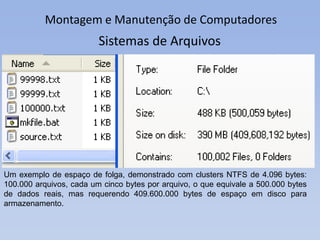 Montagem e Manutenção de Computadores
Um exemplo de espaço de folga, demonstrado com clusters NTFS de 4.096 bytes:
100.000 arquivos, cada um cinco bytes por arquivo, o que equivale a 500.000 bytes
de dados reais, mas requerendo 409.600.000 bytes de espaço em disco para
armazenamento.
Sistemas de Arquivos
 