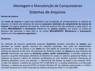 Montagem e Manutenção de Computadores
Nomes de arquivo
Um nome de arquivo é usado para identificar uma localização de armazenamento no sistema de
arquivos. A maioria dos sistemas de arquivos possuem restrições de comprimento de nomes de
arquivo. Em alguns sistemas de arquivos, nomes de arquivos não são sensíveis a caixa (isto é, os
nomes MEUARQUIVO e meuarquivo referem-se ao mesmo arquivo), em outros, os nomes de
arquivos são sensíveis a caixa (isto é, os nomes MEUARQUIVO, MeuArquivo e meuarquivo
referem-se a três arquivos separados).
Diretórios
Os sistemas de arquivos geralmente possuem diretórios (também chamados de pastas) que
permitem ao usuário agrupar arquivos em coleções separadas. Isso pode ser implementado
associando o nome do arquivo a um índice em uma tabela de conteúdos ou a um inode em um
sistema de arquivos do tipo Unix. As estruturas de diretórios podem ser planas (ou seja, lineares) ou
permitir hierarquias nas quais os diretórios podem conter subdiretórios. O primeiro sistema de
arquivos a suportar hierarquias arbitrárias de diretórios foi usado no sistema operacional Multics. Os
sistemas de arquivos nativos de sistemas semelhantes ao Unix também suportam hierarquias de
diretórios arbitrários, como, por exemplo, o Hierarchical File System da Apple e seu sucessor HFS+
no Mac OS clássico, o sistema de arquivos FAT no MS-DOS 2.0, e versões posteriores, e no Microsoft
Windows, o sistema de arquivos NTFS na família Windows NT de sistemas operacionais e o ODS-2
(On-Disk Structure-2) e níveis mais altos do sistema de arquivos Files-11 no OpenVMS.
Sistemas de Arquivos
 