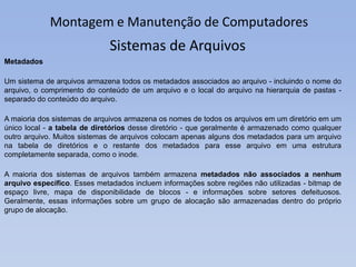 Montagem e Manutenção de Computadores
Metadados
Um sistema de arquivos armazena todos os metadados associados ao arquivo - incluindo o nome do
arquivo, o comprimento do conteúdo de um arquivo e o local do arquivo na hierarquia de pastas -
separado do conteúdo do arquivo.
A maioria dos sistemas de arquivos armazena os nomes de todos os arquivos em um diretório em um
único local - a tabela de diretórios desse diretório - que geralmente é armazenado como qualquer
outro arquivo. Muitos sistemas de arquivos colocam apenas alguns dos metadados para um arquivo
na tabela de diretórios e o restante dos metadados para esse arquivo em uma estrutura
completamente separada, como o inode.
A maioria dos sistemas de arquivos também armazena metadados não associados a nenhum
arquivo específico. Esses metadados incluem informações sobre regiões não utilizadas - bitmap de
espaço livre, mapa de disponibilidade de blocos - e informações sobre setores defeituosos.
Geralmente, essas informações sobre um grupo de alocação são armazenadas dentro do próprio
grupo de alocação.
Sistemas de Arquivos
 