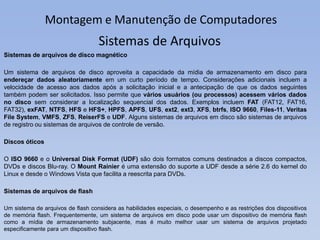 Montagem e Manutenção de Computadores
Sistemas de arquivos de disco magnético
Um sistema de arquivos de disco aproveita a capacidade da mídia de armazenamento em disco para
endereçar dados aleatoriamente em um curto período de tempo. Considerações adicionais incluem a
velocidade de acesso aos dados após a solicitação inicial e a antecipação de que os dados seguintes
também podem ser solicitados. Isso permite que vários usuários (ou processos) acessem vários dados
no disco sem considerar a localização sequencial dos dados. Exemplos incluem FAT (FAT12, FAT16,
FAT32), exFAT, NTFS, HFS e HFS+, HPFS, APFS, UFS, ext2, ext3, XFS, btrfs, ISO 9660, Files-11, Veritas
File System, VMFS, ZFS, ReiserFS e UDF. Alguns sistemas de arquivos em disco são sistemas de arquivos
de registro ou sistemas de arquivos de controle de versão.
Discos óticos
O ISO 9660 e o Universal Disk Format (UDF) são dois formatos comuns destinados a discos compactos,
DVDs e discos Blu-ray. O Mount Rainier é uma extensão do suporte a UDF desde a série 2.6 do kernel do
Linux e desde o Windows Vista que facilita a reescrita para DVDs.
Sistemas de arquivos de flash
Um sistema de arquivos de flash considera as habilidades especiais, o desempenho e as restrições dos dispositivos
de memória flash. Frequentemente, um sistema de arquivos em disco pode usar um dispositivo de memória flash
como a mídia de armazenamento subjacente, mas é muito melhor usar um sistema de arquivos projetado
especificamente para um dispositivo flash.
Sistemas de Arquivos
 