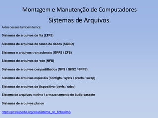 Montagem e Manutenção de Computadores
Além desses também temos:
Sistemas de arquivos de fita (LTFS)
Sistemas de arquivos de banco de dados (SGBD)
Sistemas e arquivos transacionais (GPFS / ZFS)
Sistemas de arquivos de rede (NFS)
Sistemas de arquivos compartilhados (GFS / GFS2 / GPFS)
Sistemas de arquivos especiais (configfs / sysfs / procfs / swap)
Sistemas de arquivos de dispositivo (devfs / udev)
Sistema de arquivos mínimo / armazenamento de áudio-cassete
Sistemas de arquivos planos
https://pt.wikipedia.org/wiki/Sistema_de_ficheirosS
Sistemas de Arquivos
 
