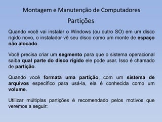 Montagem e Manutenção de Computadores
Partições
Quando você vai instalar o Windows (ou outro SO) em um disco
rígido novo, o instalador vê seu disco como um monte de espaço
não alocado.
Você precisa criar um segmento para que o sistema operacional
saiba qual parte do disco rígido ele pode usar. Isso é chamado
de partição.
Quando você formata uma partição, com um sistema de
arquivos específico para usá-la, ela é conhecida como um
volume.
Utilizar múltiplas partições é recomendado pelos motivos que
veremos a seguir:
 